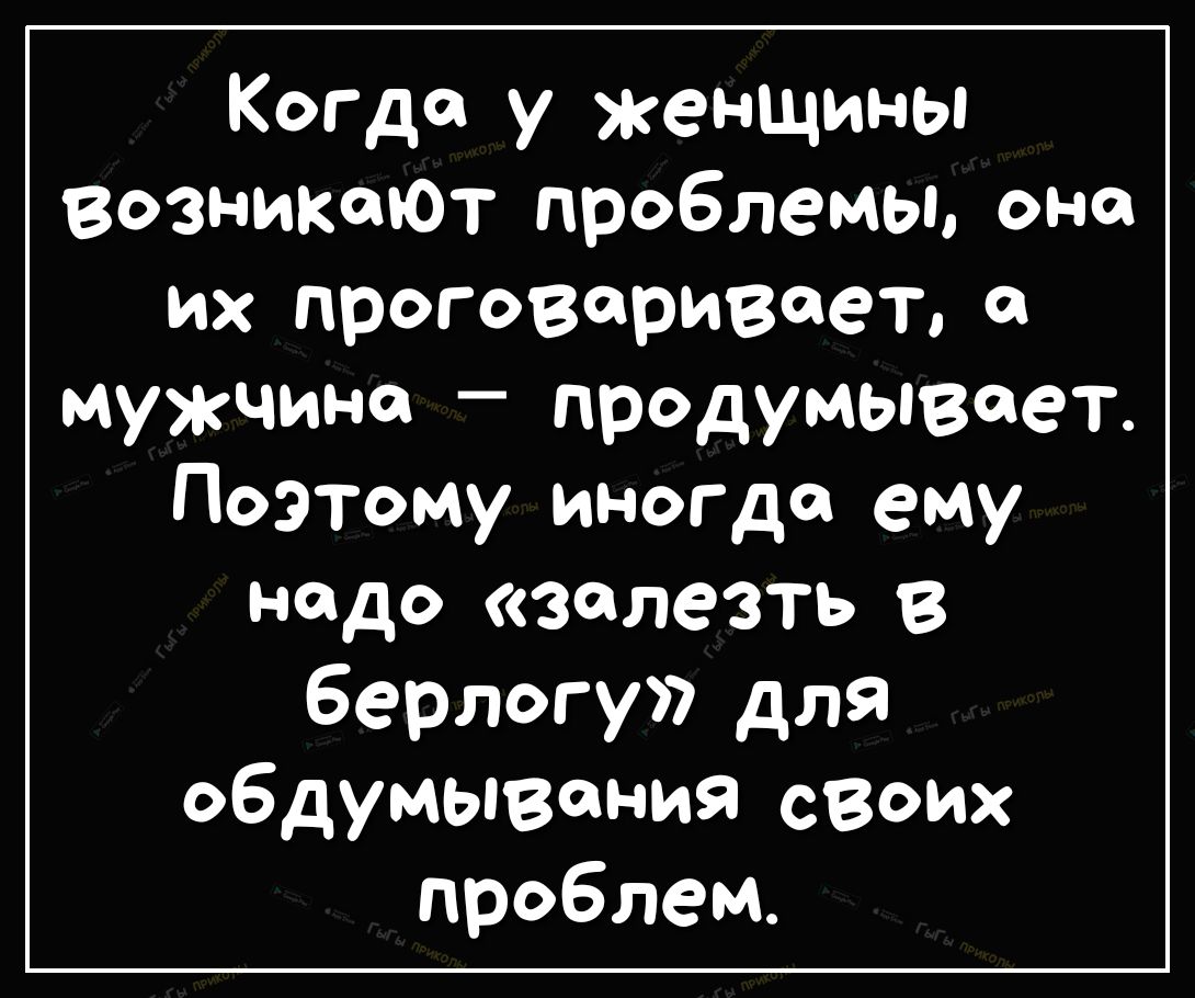 Когда у женщины ВозникаюТ проблемы она их проговоривоет мужчина продумывают Поэтому иногда ему надо залезть берлогу для обдумывания своих проблем