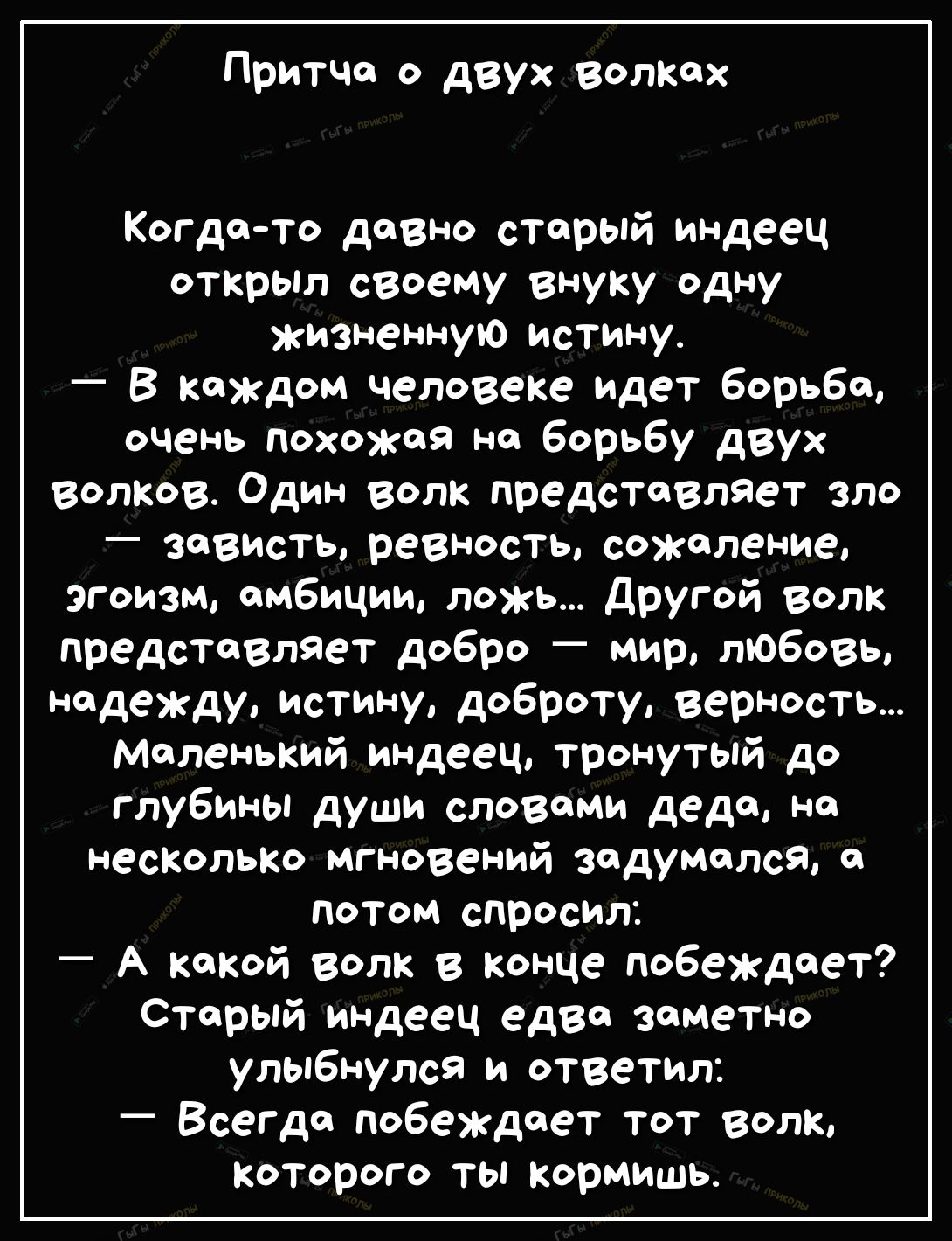 Притча о двух волких Когдато давно старый индеец открыл своему внуку одну жизненную истину В каждом человеке идет борьба очень похожая на борьбу двух волков Один волк представляет зло зависть ревность сожаление эгоизм амбиции ложь дРУгой волк представляет добро мир любовь надежду истину доброту верность маленький индеец тронутый до глубины души словами дедо но неспольт мгновений задумался о потом 