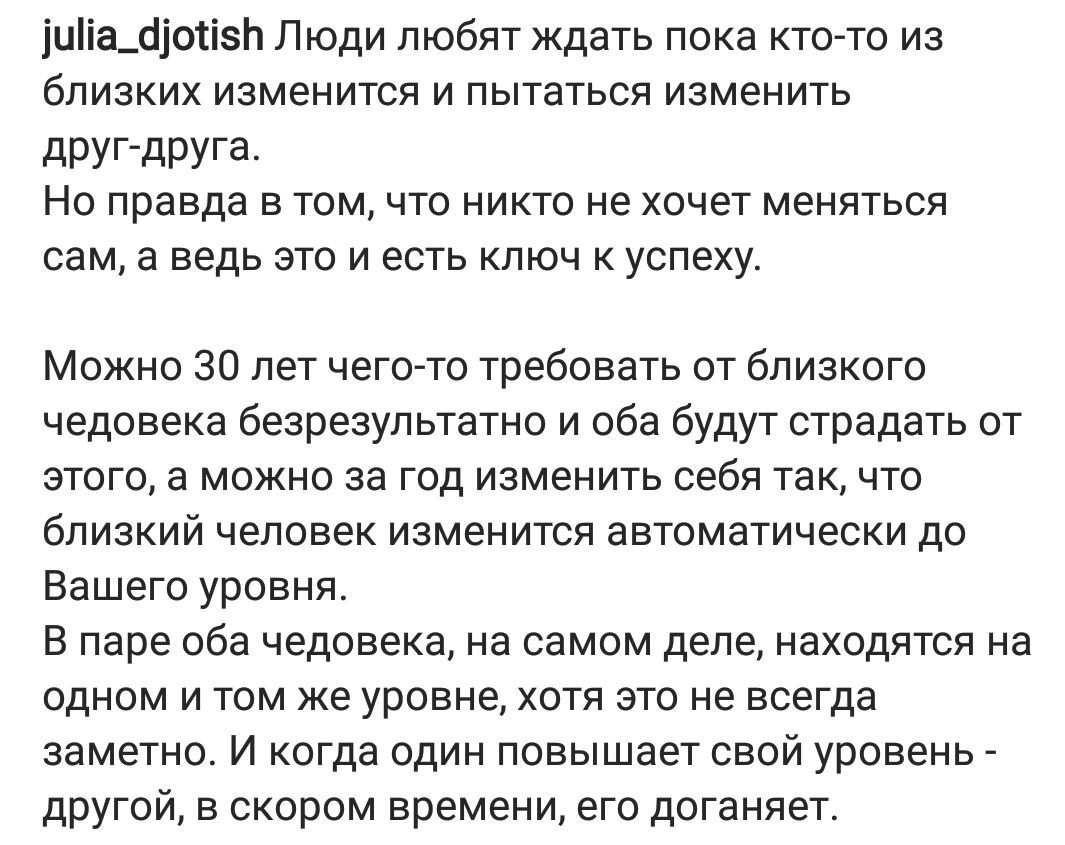 иііа_босізл Люди любят ждать пока кто то из близких изменится и пытаться изменить дРУГдРУГа Но правда в том что никто не хочет меняться сам а ведь это и есть ключ к успеху Можно 30 лет чего то требовать от близкого чедовека безрезультатно и оба будут страдать от этого а можно за год изменить себя так что близкий человек изменится автоматически до Вашего уровня В паре оба чедовека на самом деле нах