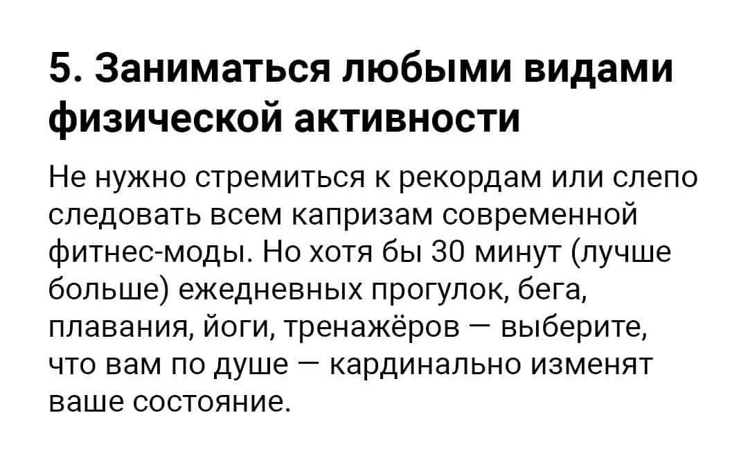 5 Заниматься любыми видами физической активности Не нужно стремиться к рекордам или слепо следовать всем капризам современной фитнес моды Но хотя бы 30 минут лучше больше ежедневных прогулок бега плавания йоги тренажёров выберите что вам по душе кардинально изменят ваше состояние