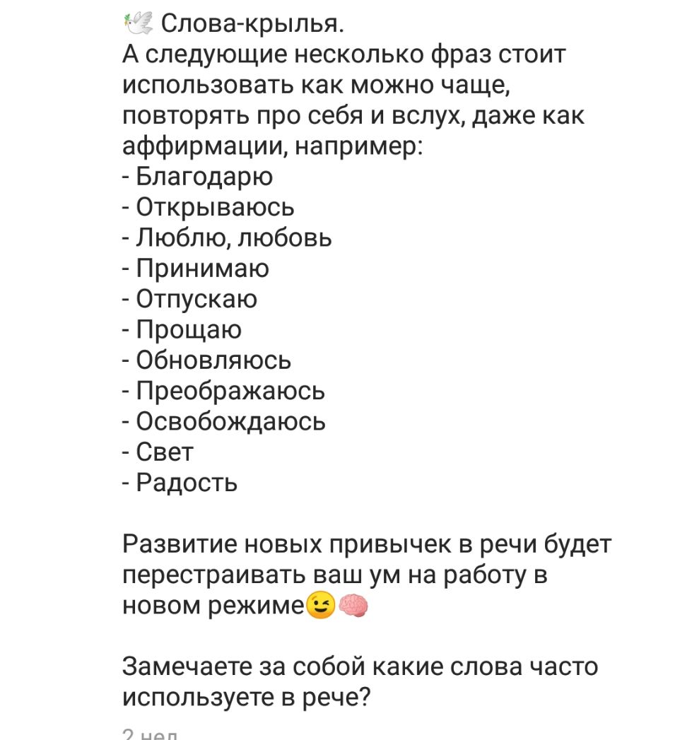 Слова крылья А следующие несколько фраз стоит использовать как можно чаще повторять про себя и вслух даже как аффирмации например Благодарю Открываюсь Люблю любовь Принимаю Отпускаю Прощаю Обновляюсь Преображаюсь Освобождаюсь Свет Радость Развитие новых привычек в речи будет перестраивать ваш ум на работу в новом режиме Замечаете за собой какие слова часто используете в рече 7 шоп