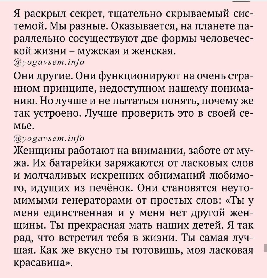 Я раскрыл секрет тщательно скрываемый сис темой Мы разные Оказывается на планете па раллельно сосуществуют две формы человечес кой жизни мужская и женская уозаиетіпа Они другие Они функционируют на очень стра нном принципе недоступном нашему понима нию Но лучше и не пытаться понять почему же так устроено Лучше проверить это в своей се мье уодашетіио Женщины работают на внимании заботе от му жа Их 