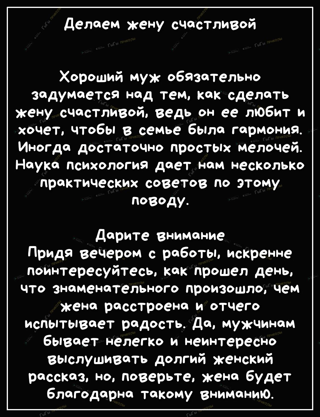 делаем жену счастливой Хороший муж обязательно задумается над тем как сделать жену счастливей ведь он ее любит и хочет чтобы в семье было гармония Иногда достаточно просты мелочей Науке психология дает нам несколько практических советов по этому поводу Дарите внимание Придя вечером с работы искренне поинтересуйтесь как прошел день что знаменательного произошло чем жене расстроена и отчего испытыва
