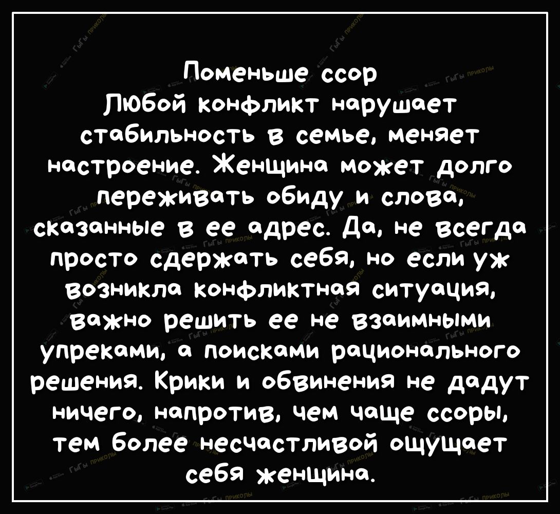 Поменьше ссор Любой конфликт нарушает стабильность в семье меняет настроение Женщина может долго переживать обиду и слова сказанные в ее адрес да не всегда просто сдержать себя но если уж возникла Конфликтная ситуация ВОЖНО решить ее не ВЗаимными упреками а поисками рационального решения Крики и обвинения не дадут ничего напротив чем чоще ссоры тем более несчастливой ощущает себя женщина