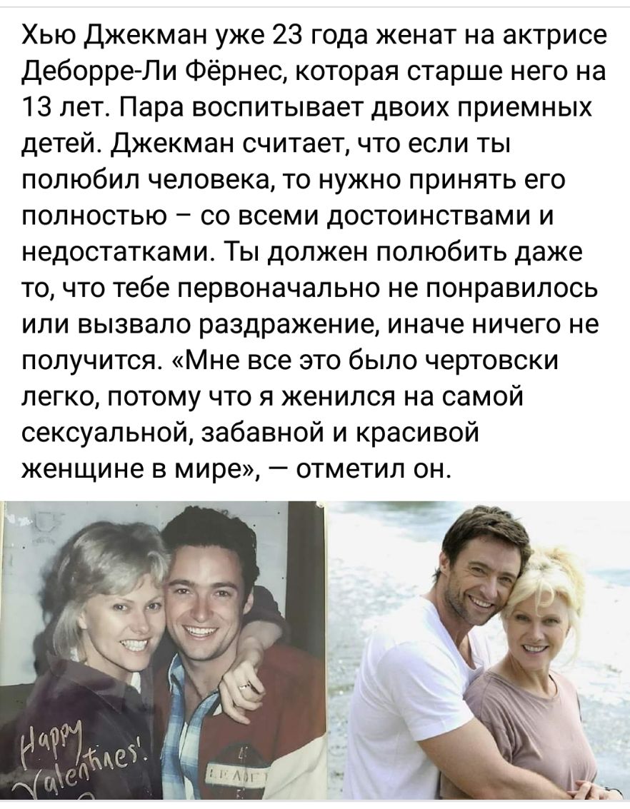 Хью Джекман уже 23 года женат на актрисе Деборре Ли Фёрнес которая старше него на 13 лет Пара воспитывает двоих приемных детей Джекман считает что если ты полюбил человека то нужно принять его полностью со всеми достоинствами и недостатками Ты должен полюбить даже то что тебе первоначально не понравилось или вызвало раздражение иначе ничего не получится Мне все это было чертовски легко потому что 