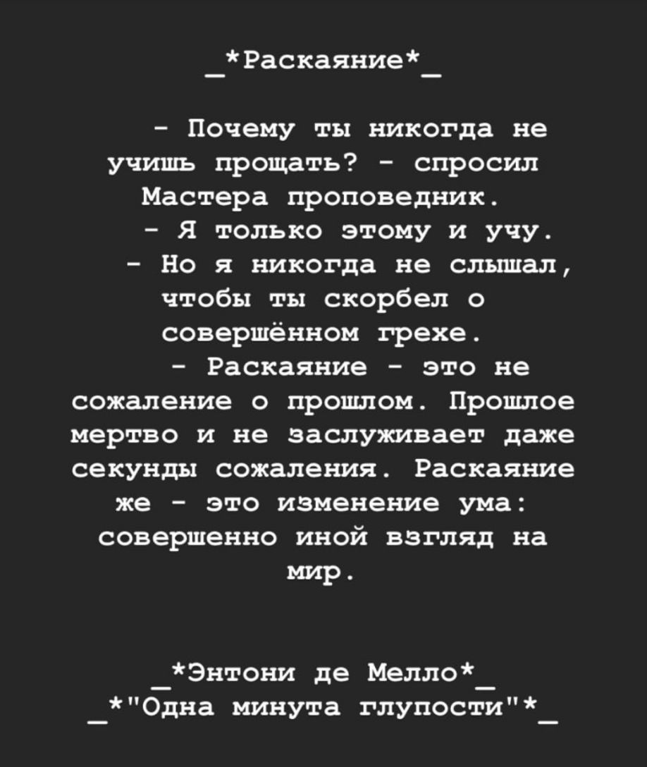 _Раскаяние_ Почему ты никогда не учишь прощать спросил Мастера проповедник я только этому и учу Но я никогда не слышал чтобы ты скорбел о совершённом грехе Раскаяние это не сожаление о прошлом Прошлое мертво и не заслуживает даже секунды сожаления Раскаяние же это изменение ума совершенно иной взгляд на мир _Энтони де Мелло_ Одна минута глупости_