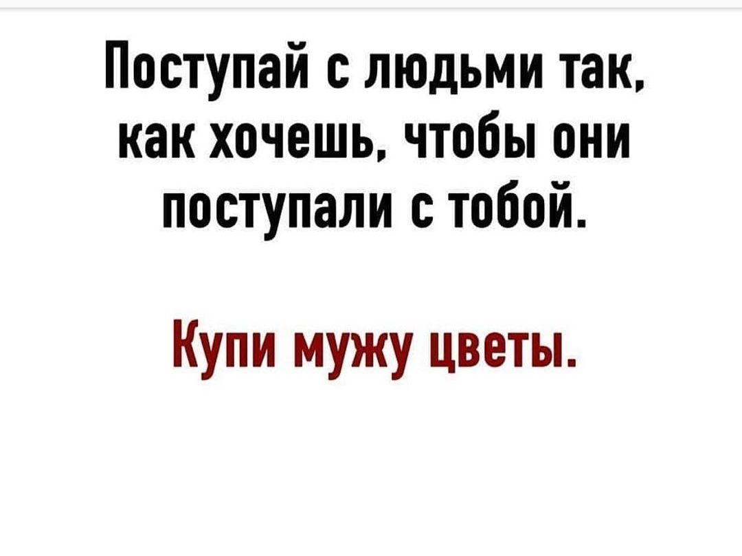 Поступай с людьми так как хочешь чтобы они поступали с тобой Купи мужу цветы