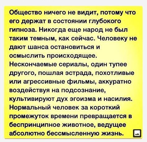 Общество ничего не видит потому что его держат в состоянии глубокого гипноза Никогда еще народ не был таким Темным КЗК сейчас ЧЕЛОВЕКУ не МЮТ шанса ОСТЗНОВИТЬСЯ И осмыслить происходящее Нескончаемые сериалы ОДИН тупее другого пошлая эстрада похотливые или агрессивные фильмы аккуратно воздействуя на подсознание культивируют дух эгоизма И насилия Нормальный человек за короткий промежуток времени пре