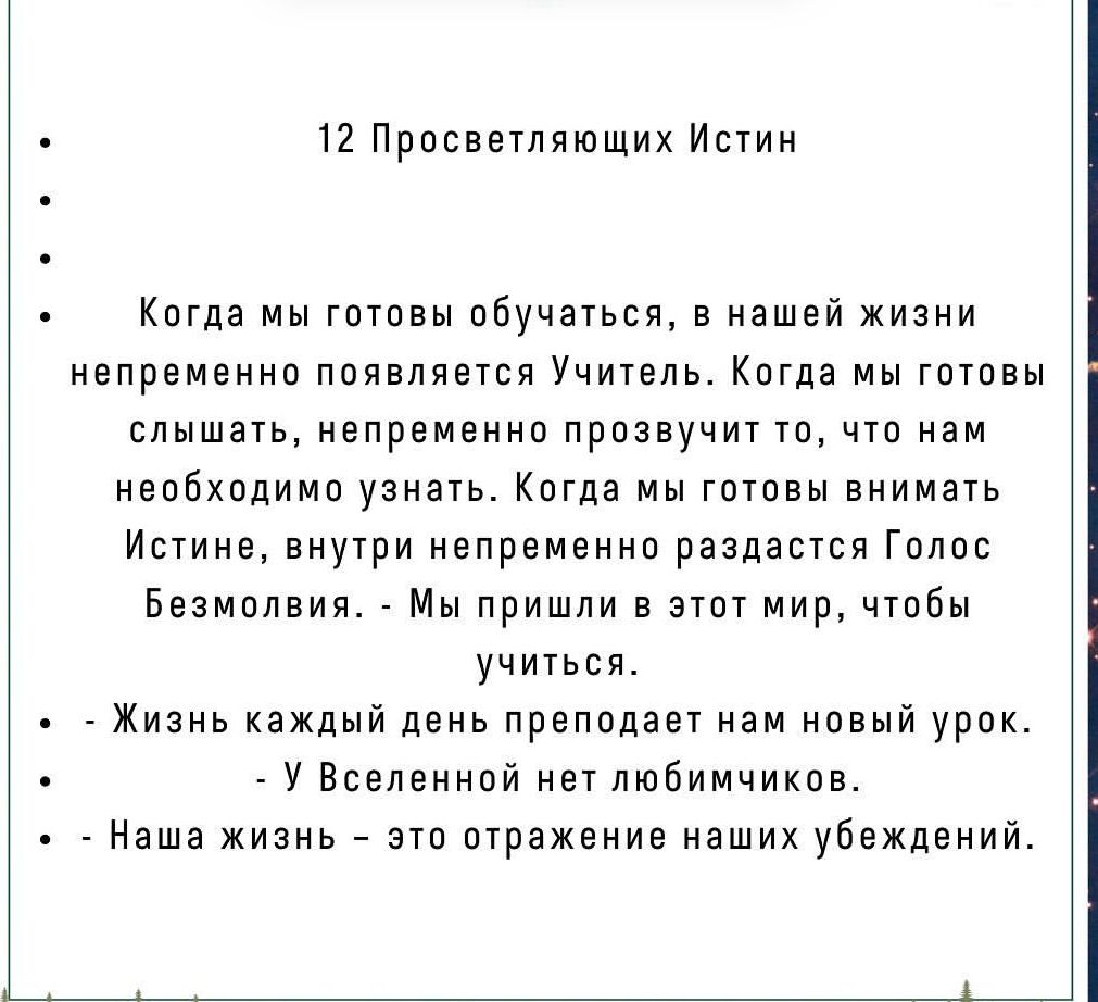 12 Просветляющих Истин Когда мы готовы обучаться в нашей жизни непременно появляется Учитель Когда мы готовы слышать непременно прозвучит то что нам необходимо узнать Когда мы готовы внимать Истине внутри непременно раздастся Голос Безмолвия Мы пришли в этот мир чтобы учиться Жизнь каждый день преподает нам новый урок У Вселенной нет любимчиков Наша жизнь это отражение наших убеждений
