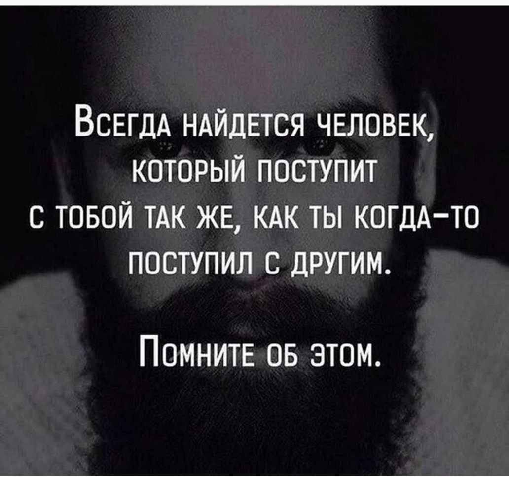 ВСЕГДА НАЙДЕТСЯ человек который поступит с товой ТАК ЖЕ КАК ты КОГДА ТО поступил с другим Помните ов этом