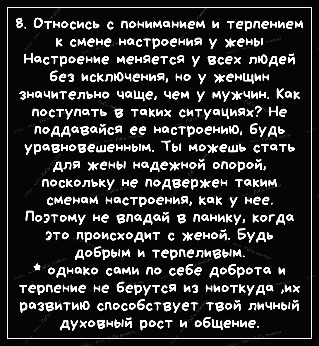 8 Относись с пониманием и терпением к смене настроения у жены Настроение меняется у всех лЮдей без исклЮчения но у женщин значительно чаще чем у мужчин Как поступать в таких ситуациях Не псддавайся ее настроению будь уравновешенным Ты можешь стать для жены надежной опорой поскольку не подвержен таким сменам настроения Как у нее Поэтому не впадай в панику когда это происходит с женой Будь добрым и 