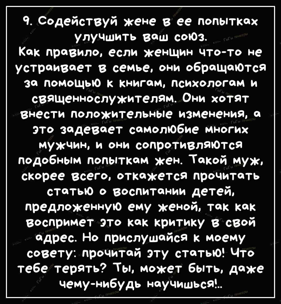 ч Содействуй жене в ее попытках улучшить вош соЮз Как правило если женщин чтото не устраивает в семье они оброщоЮтся за помощью к книгам психологом и священнослужителям Они хотят внести положительные изменения 0 это задевоет самолюбие многих мужчин и они сопротивляЮтся Подобным попытком жен Такой муж скорее всего откажется прочитать статью о воспитании детей предложенную ему женой так как восприме