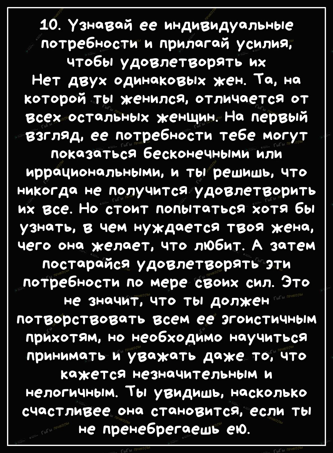 10 Узнавай ее индивидуальные потребности и прилагай усилия чтобы удовлетворять их Нет двух одинаковых жен Та на которой ты женился отличается от Всех остальных женщин На первый взгляд ее потребности тебе могут показаться бесконечными или иррациональными и ты решишь что никогда не получится удовлетворить их все Но стоит попытаться хотя бы узнать в чем нуждается твоя жена чего она желает что любит А