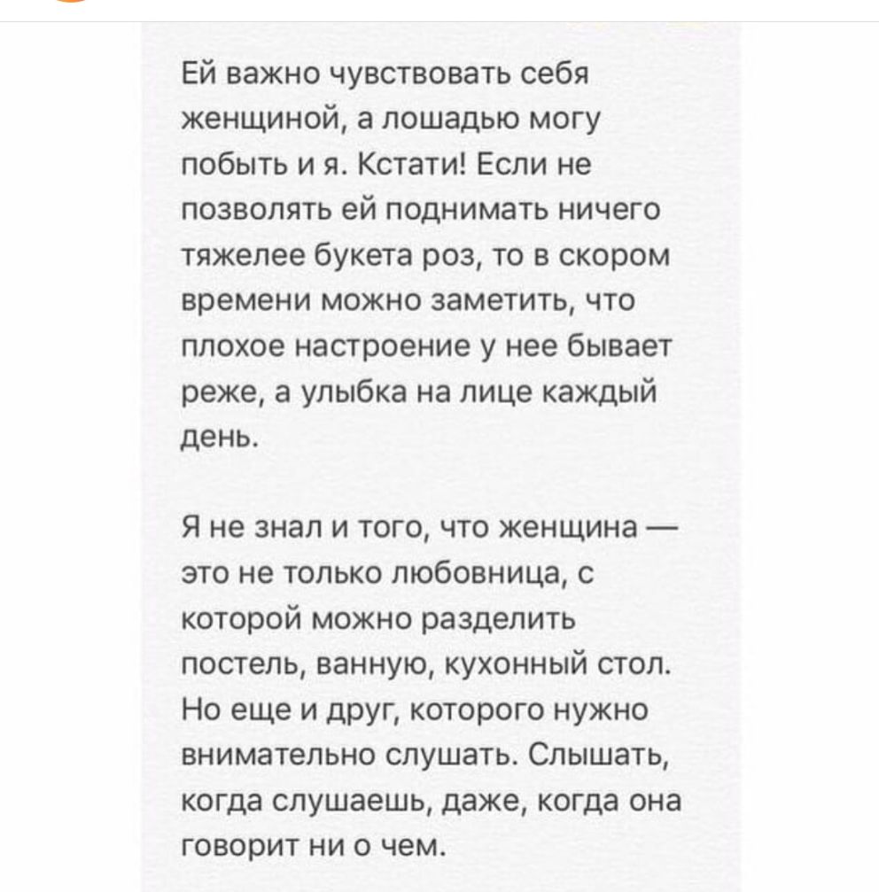 Ей важно чувствовать себя женщиной а лошадью могу побыть и я Кстати Если не позволять ей поднимать ничего тяжелее букета роз то в скором времени можно заметить что плохое настроение у нее бывает реже а улыбка на лице каждый день Я не знал и того что женщина это не только любовница с которой можно разделить постель ванную кухонный стол Но еще и друг которого нужно внимательно слушать Слышать когда 