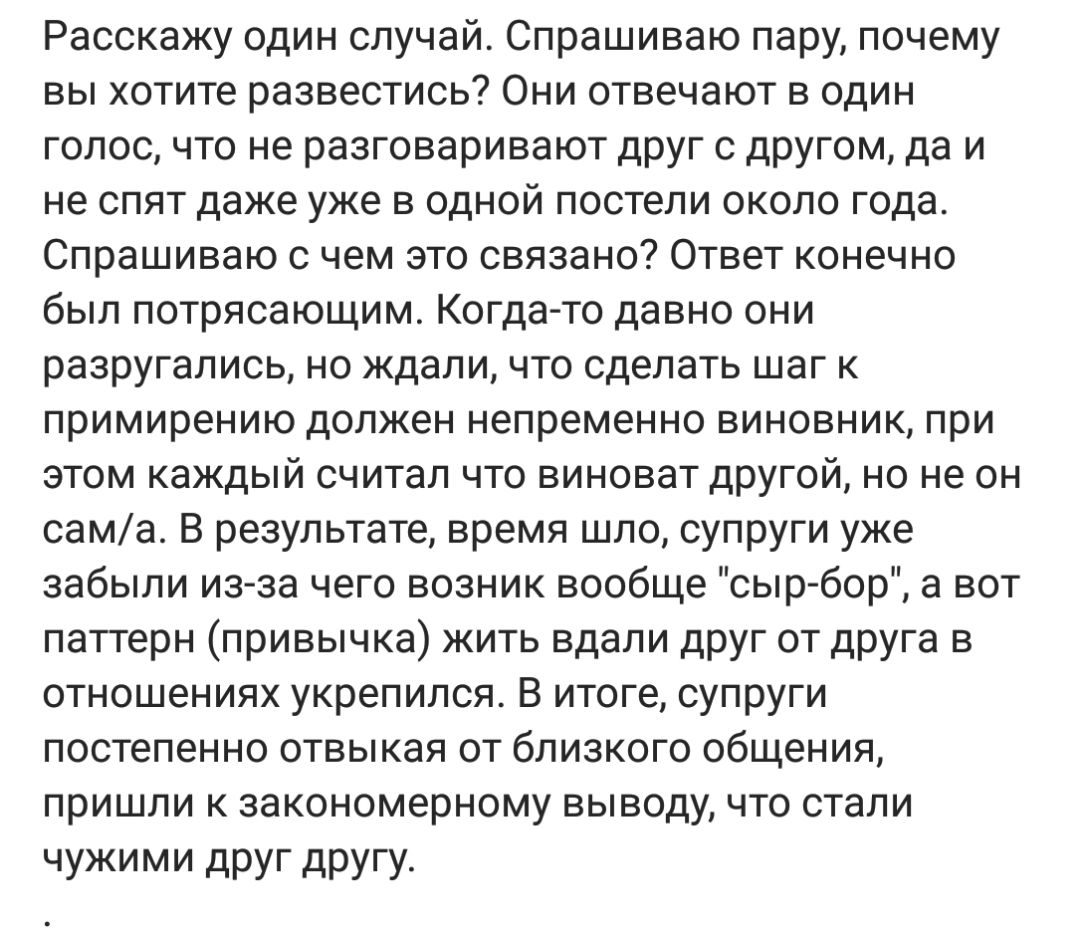 Расскажу один случай Спрашиваю пару почему вы хотите развестись Они отвечают в один голос что не разговаривают друг с другом да и не спят даже уже в одной постели около года Спрашиваю с чем это связано Ответ конечно был потрясающим Когда то давно они разругались но ждали что сделать шаг к примирению должен непременно виновник при этом каждый считал что виноват другой но не он сама В результате вре