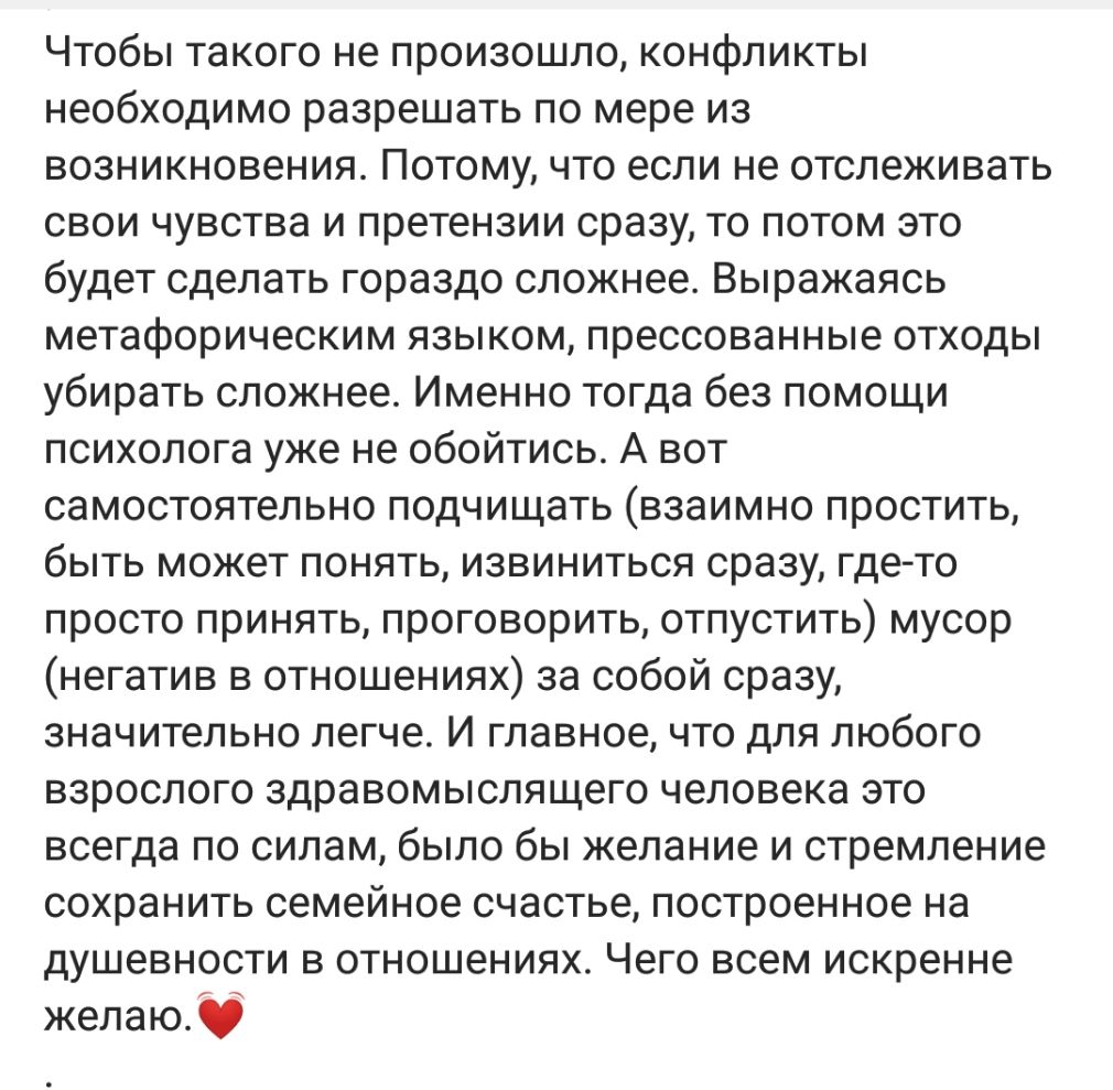 Чтобы такого не произошло конфликты необходимо разрешать по мере из возникновения Потому что если не отслеживать свои чувства и претензии сразу то потом это будет сделать гораздо сложнее Выражаясь метафорическим языком прессованные отходы убирать сложнее Именно тогда без помощи психолога уже не обойтись А вот самостоятельно подчищать взаимно простить быть может понять извиниться сразу где то прост
