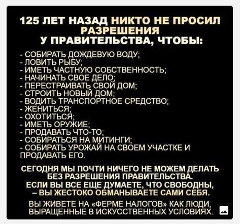 125 ЛЕТ НАЗАД НИКТО НЕ ПРОСИЛ РАЗРЕШЕНИЯ У ПРАВИТЕЛЬСТВА ЧТОБЫ СОБИРАТЬ дОЖЦЕБУЮ ВОДУ ловить РЫБУ ИМЕТЬ ЧАСТНУЮ СОБСТВЕННОСТЬ _ НАЧИНАТЬ СВОЕ дЕП0_ ПЕРЕСТРАИЕАТЬ СВОИ ДОМ _ СТРОИТЬ НОВЫИ ДОМ ВОДИТЬ ТРАНСПОРТНОЕ СРЕДСТВО ЖЕНИТЬСЯ охотиться _ имгть оружив ПРОДАВАТЬ ЧТО ТО _ СОБИРАТЬСЯ НА МИТИНГИ совирдть УРОЖАИ НА своем УЧАСТКЕ и ПРОДАВАТЬ его сегодня мы почти НИЧЕГО не можем дать БЕЗ РАЗРЕШЕНИЯ прд