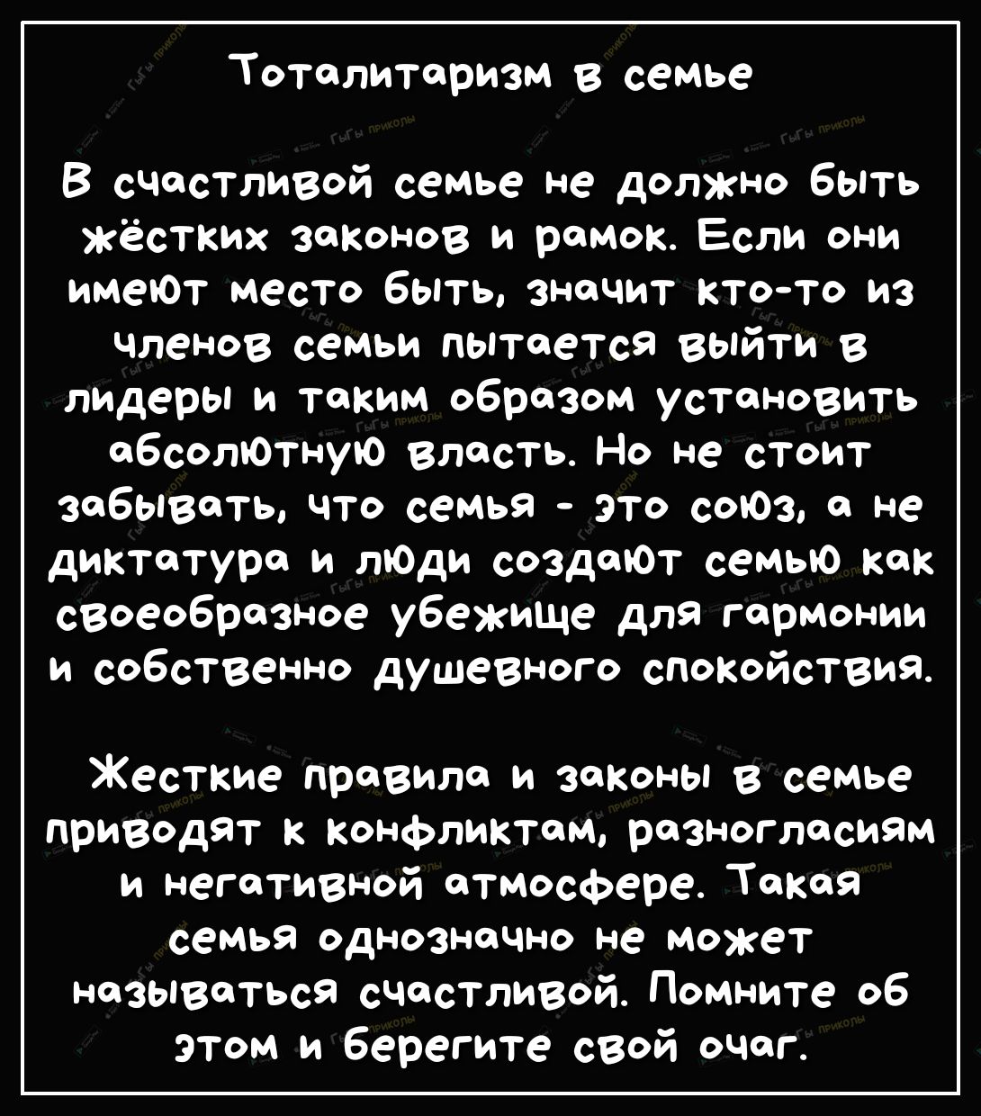 Тоталитаризм в семье В счастливой семье не должно быть жёстких законов и рамок Если они имеЮт место быть значит кто то из членов семьи пытается выйти В лидеры и таким образом установить абсолЮтную власть Но не стоит забывать что семья это соЮз а не диктатура и лЮди создаЮт семью как своеобразное убежище для гармонии и собственно душевного спокойствия Жесткие правила и законы в семье приводят Конфл
