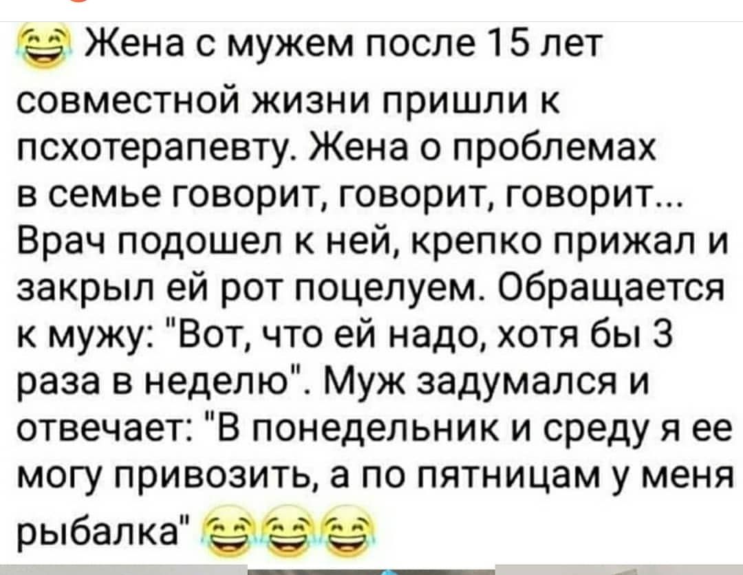 Жена с мужем после 15 лет совместной жизни пришли к псхотерапевту Жена о проблемах в семье говорит говорит говорит Врач подошел к ней крепко прижал и закрыл ей рот поцелуем Обращается к мужу Вот что ей надо хотя бы 3 раза в неделю Муж задумался и отвечает В понедельник и среду я ее могу привозить а по пятницам у меня рыбалка 9