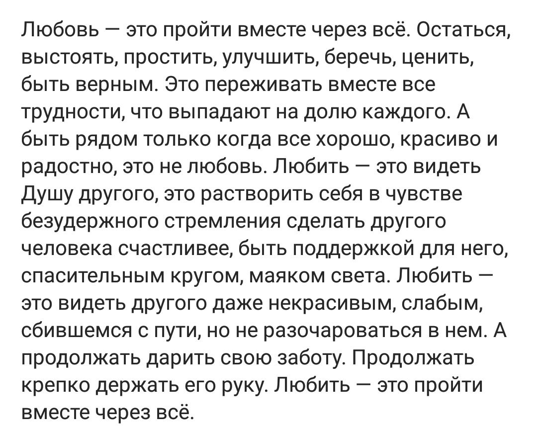 Любовь это пройти вместе через всё Остаться ВЫСТОЯТЬ ПРОСТИТЬ УЛУЧШИТЬ беречь ценить быть верным Это переживать вместе все трудности что выпадают на долю каждого А быть рядом только когда все хорошо красиво и радостно это не любовь Любить это видеть Душу другого это растворить себя в чувстве безудержного стремления сделать другого человека счастливее быть поддержкой для него спасительным кругом ма