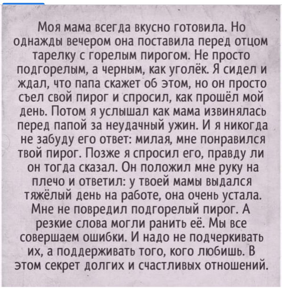 Моя мама всегда вкусно готовила Но однажды вечером она поставила перед отцом тарелку с горелым пирогом Не просто подгорелым а черным как уголёк Я сидел и ждал что папа скажет об этом но он _просто съел свой пирог и спросил как прошёл мой день Потом я услышал как мама извинялась перед папой за неудачный ужин И я никогда не забуду его ответ милая мне понравился твой пирог Позже я спросил его правду 