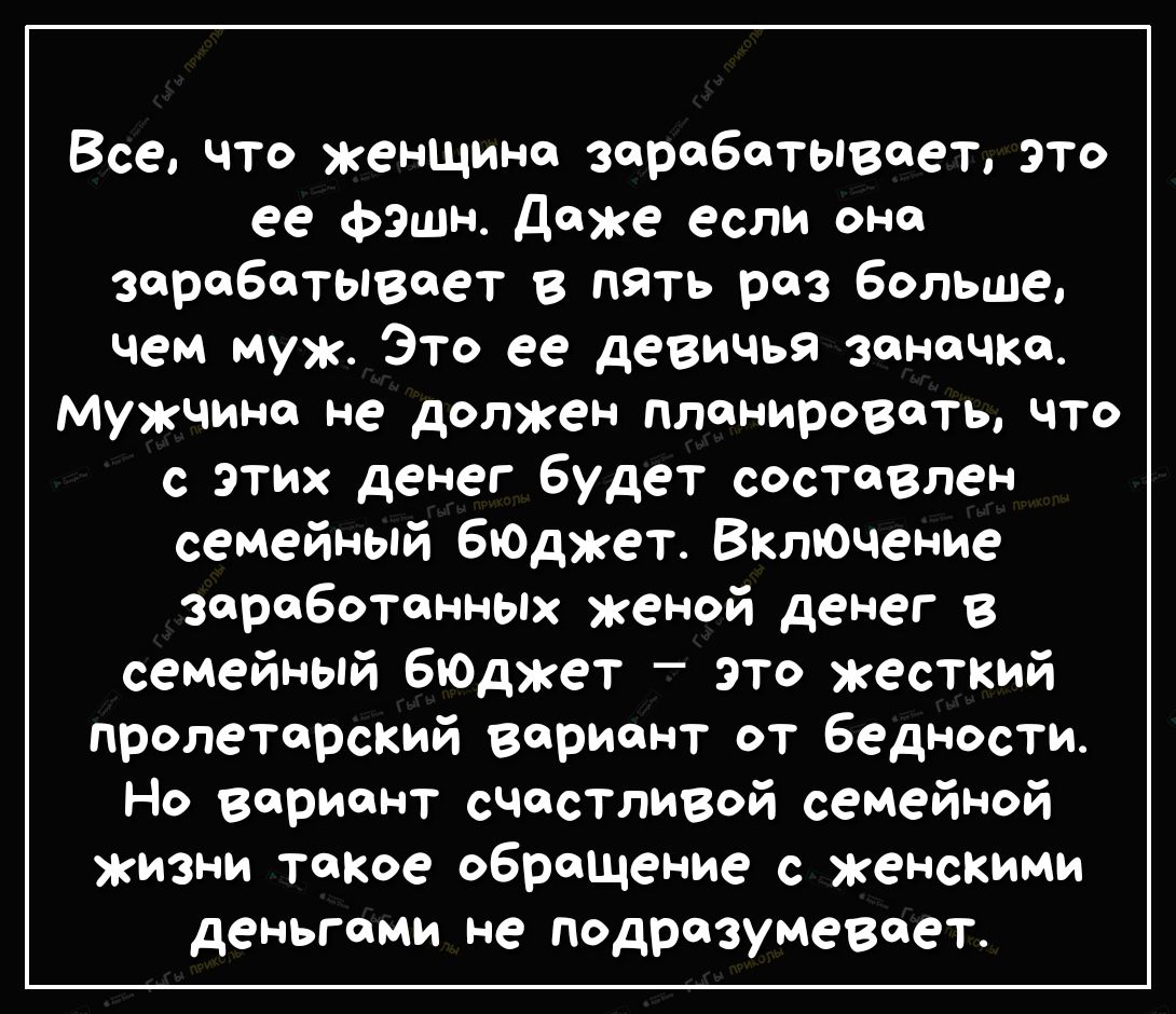 Все что женщина зарабатывает это ее фэшн даже если она зарабатывает в пять раз больше чем муж Это ее девичья Заначка Мужчина не должен планировать что с этих денег будет состеВлен семейный бюткет ВклЮчение заработанных женой денег в семейный ЕЮДжет это жесткий пролетарский вариант от бедности Но вариант счастливой семейной жизни такое обращение с женскими деньгами не подразумевает