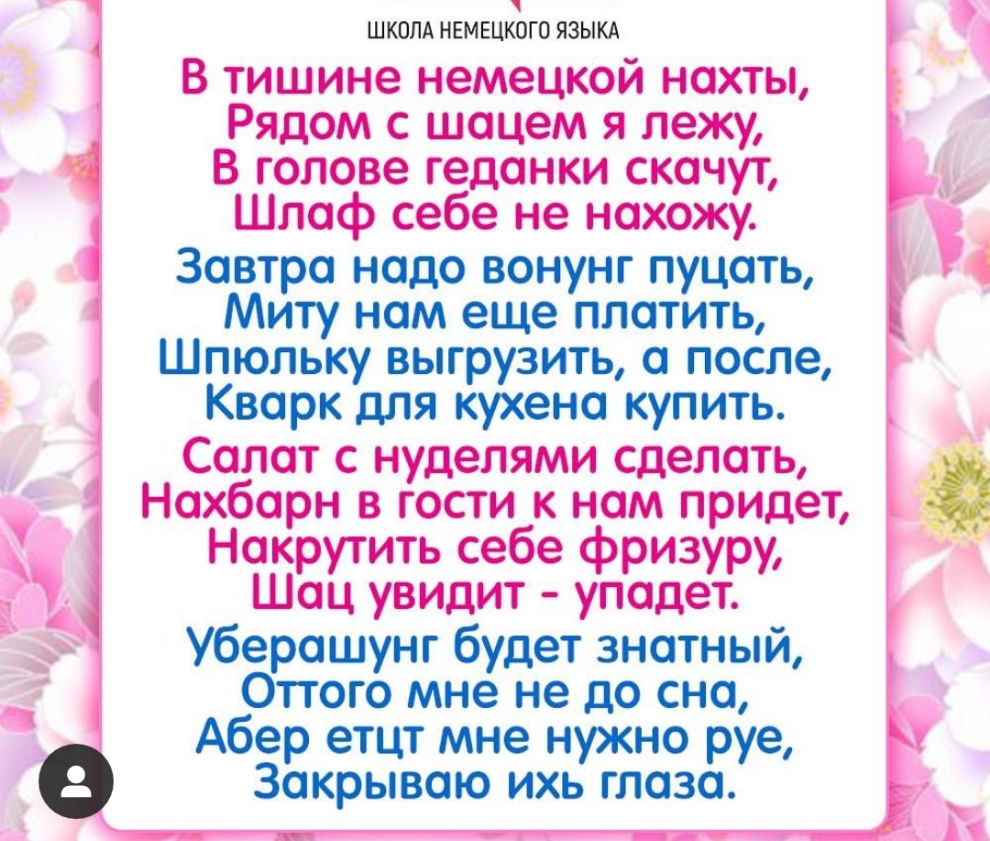 ШКОЛА НЕМЕЦКОГО ЯЗЫКА В тишине немецкой нахты Рядом с шацем я лежу В голове геданки скачут Шлаф себе не нахожу Завтра надо вонунг пуцать Миту нам еще платить Шпюльку выгрузить а после Кварк для кухено купить Салат с нуделями сделать Нахбарн в гости к нам придет Накрутить себе фризуру Шоц увидит упадет Уберашунг будет знатный Оттого мне не до сна Абер етцт мне нужно руе Закрываю ихь глаза