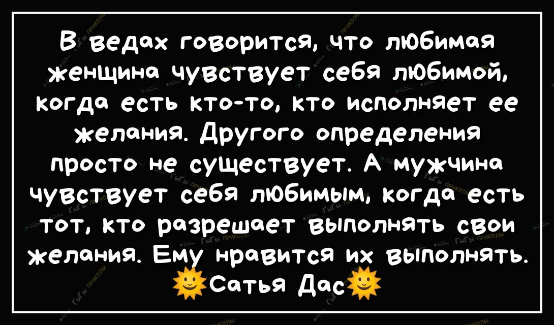 В ведех говорится что любимая женщине чувствует себя любимой когда есть ктото кто исполняет ее желания другого определения просто не существует А мужчине чувствует себя любимым когда есть тот кто разрешает выполнять свои желания Ем нравится их выполнять Сетья Дес