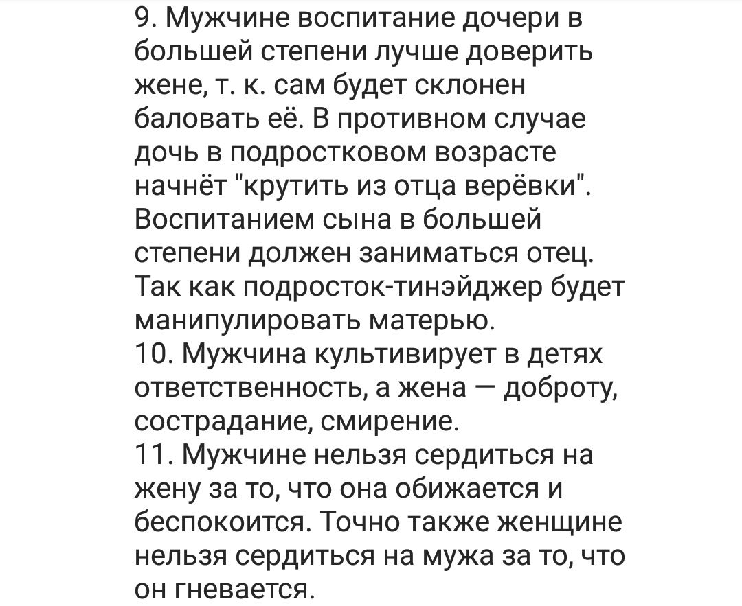 9 Мужчине воспитание дочери в большей степени лучше доверить жене т к сам будет склонен баловать её В противном случае дочь в подростковом возрасте начнёт крутить из отца верёвки Воспитанием сына в большей степени должен заниматься отец Так как подросток тинэйджер будет манипулировать матерью 10 Мужчина культивирует в детях ответственность а жена доброту сострадание смирение 11 Мужчине нельзя серд