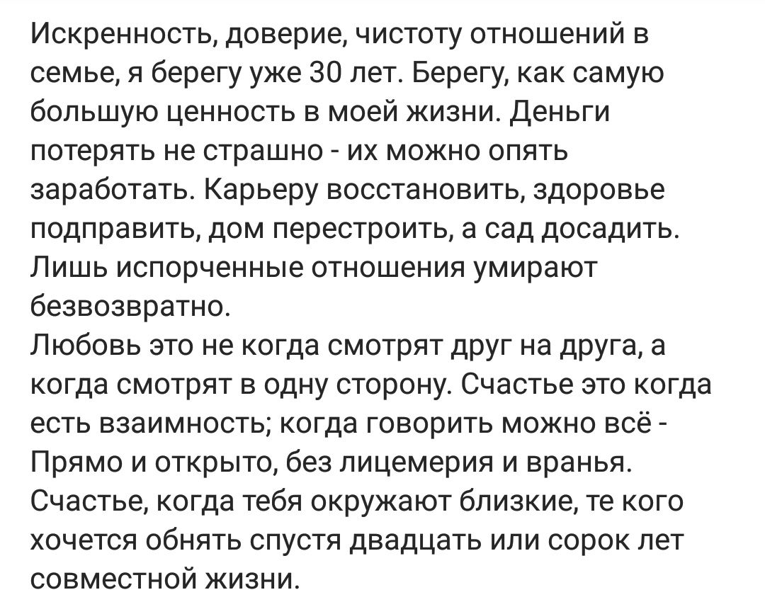 Искренность доверие чистоту отношений в семье я берегу уже 30 лет Берегу как самую большую ценность в моей жизни Деньги потерять не страшно их можно опять заработать Карьеру восстановить здоровье подправить дом перестроить а сад досадить Лишь испорченные отношения умирают безвозвратно Любовь это не когда смотрят друг на друга а когда смотрят в одну сторону Счастье это когда есть взаимность когда г