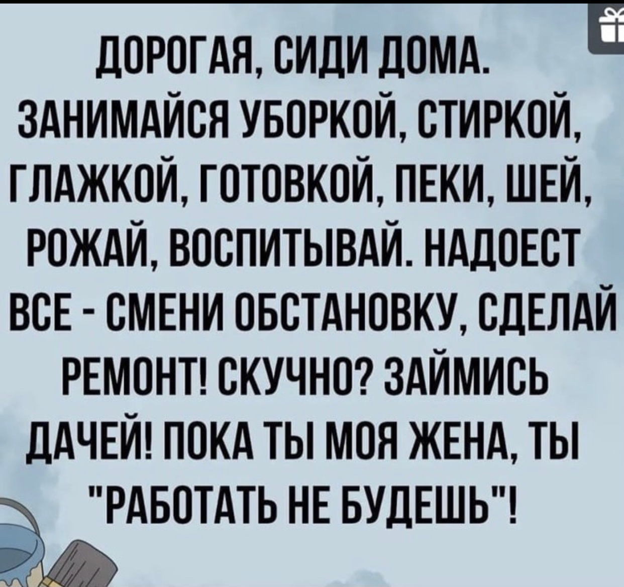 дорогдя сиди домц Е зднимдйоя уворкой стиркой глджкои готовкой пнки ШЕЙ РОЖАЙ воспитывди нддоЕст ВСЕ смени овстдновку СДЕЛАЙ ремонп скучно здймись ДАЧЕЙ покд ты моя ЖЕНА ты РАБОТАТЬ НЕ БУДЕШЬ УЧ