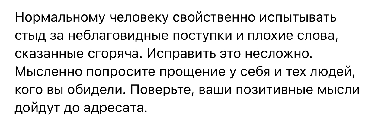 Нормальному человеку свойственно испытывать стыд за неблаговидные поступки и плохие слова сказанные сгоряча Исправить это несложно Мысленно попросите прощение у себя и тех людей кого вы обидели Поверьте ваши позитивные мысли дойдут до адресата