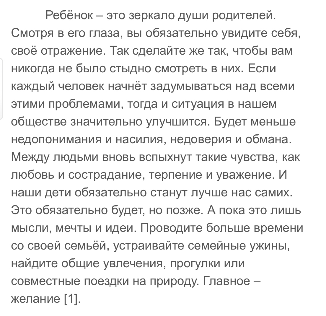 Ребёнок это зеркало души родителей Смотря в его глаза вы обязательно увидите себя своё отражение Так сделайте же так чтобы вам никогда не было стыдно смотреть в них Если каждый человек начнёт задумываться над всеми этими проблемами тогда и ситуация в нашем обществе значительно улучшится Будет меньше недопонимания и насилия недоверия и обмана Между людьми вновь вспыхнут такие чувства как любовь и с