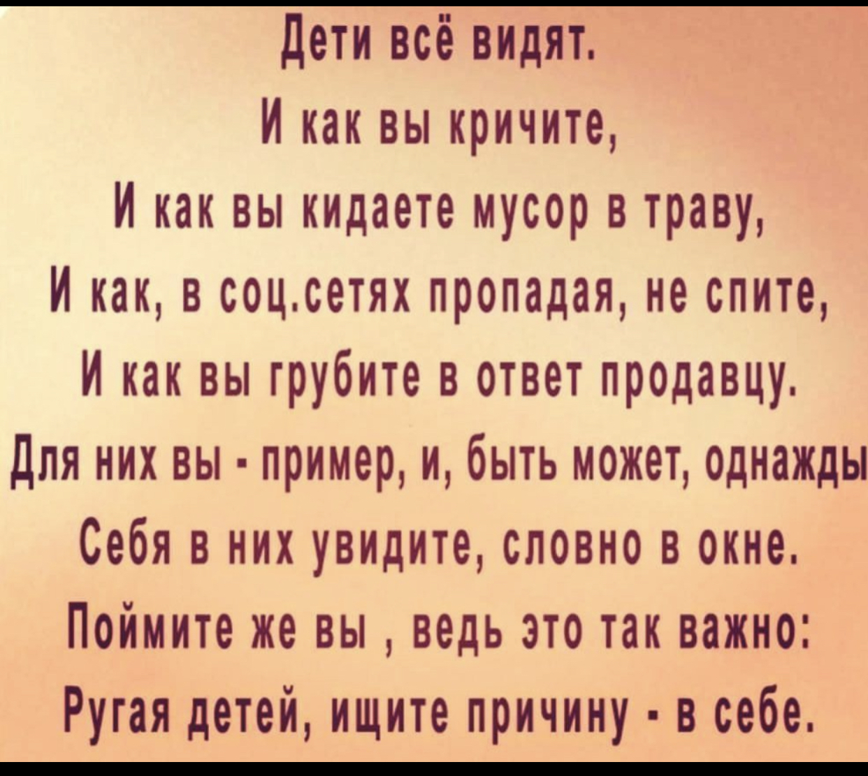 дети всё видят И как вы кричите И как вы кидаете мусор в траву И как в соцсетях пропадая не спите И как вы грубите в ответ продавцу Для них вы пример и быть может однажды Себя в них увидите словно в окне Поймите же вы ведь это так важно Рутая детей ищите причину в себе