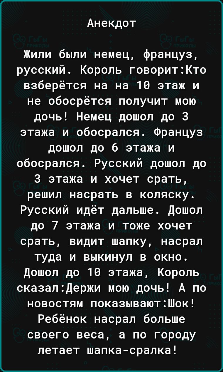 Анекдот Жили были немец француз русский Король говоритКто взберётся на на 10 этаж и не обосрётся получит мою дочь Немец дошел до 3 этажа и обосрапся Француз дошол до 6 этажа и обосрался Русский дошол до 3 этажа и хочет срать решил насрать в коляску Русский идёт дальше дошел до 7 этажа и тоже хочет срать видит шапку насрал туда и выкинул в окно дошоп до 16 этажа Король сказал2держи мою дочь А по но