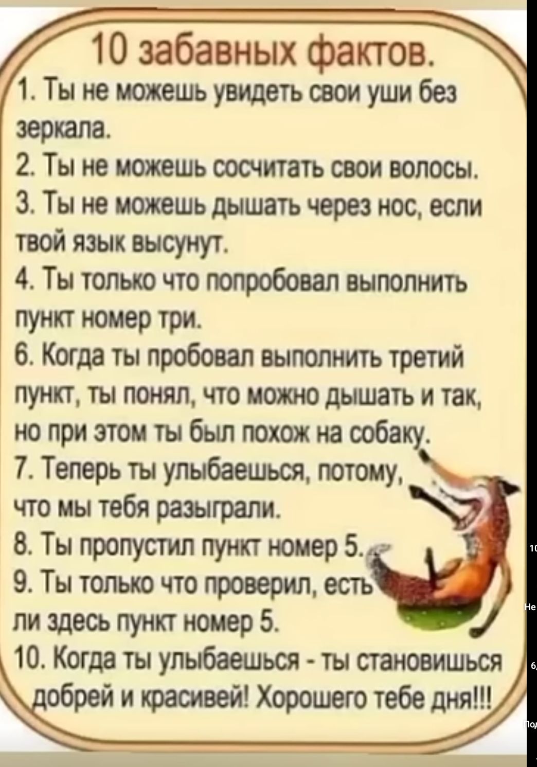 10 забавных фактов 1 Ты не можешьувидетьазоиушибез звонила 2 Ты не можешь сосчитать свои волосы 3 Ты не можешь дышать через нас если твой язык высунут 4 Ты только что попробовал выполнить Ут 9 ТРИ 6 Когда ты пробовал выполнить третий пункт ты понял что ишшо дышать и так юприэтоитыбылюхшнаооба 7 Теперь ты улыбоешься потому что мы тебя разыграли 8 Ты пропустил пункт номер 5 9 Ты только что проверил 