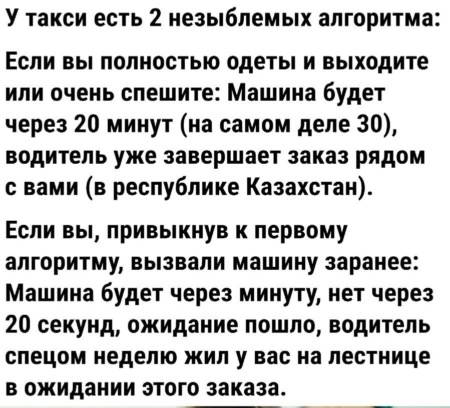 У такси есть 2 незыблемых алгоритма ЕСЛИ ВЫ ПОЛНВСТЬЮ ОдЕТЫ И ВЫХОДИТЕ или очень спешите Машина будет через 20 минут на самом деле 30 ВОДИТЕЛЬ уже завершает заказ рядом с вами в республике Казахстан Если вы привыкнув к первому алгоритму вызвали машину заранее Машина будет через минуту нет через 20 секунд ожидание пошло водитель СПЕЦОМ неделю жил у вас на лестнице в ожидании этого заказа