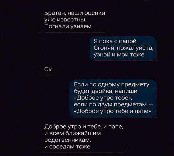 Братан Наши ОЦЕНКИ уже известны Погнапи узнаем я пока с папой Сюний пожалуйсщ узнай и мои тоже Ок Если по одному предмеТу будет двойка напиши доброе утро тебе если по двум предметам доброе утро тебе и папе доброе утро и тебе и папе и всем ближайшим родственникам и соседям тоже