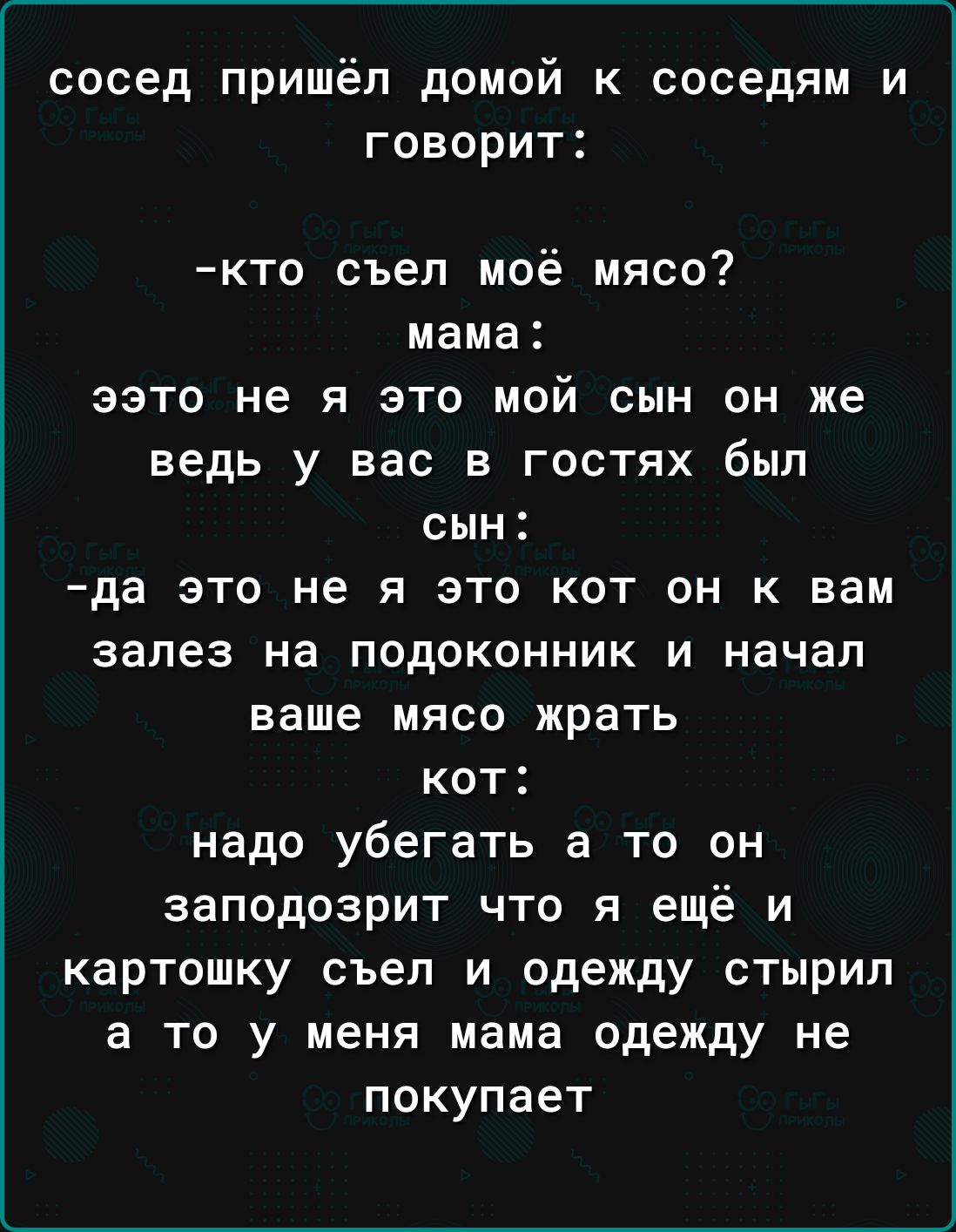 сосед пришёл домой к соседям и говорит кто съел моё мясо мама авто не я это мой сын он же ведь у вас в гостях был сын да это не я это кот он к вам залез на подоконник и начал ваше мясо жрать кот надо убегать а то он заподозрит что я ещё и картошку съел и одежду стырил а то у меня мама одежду не покупает