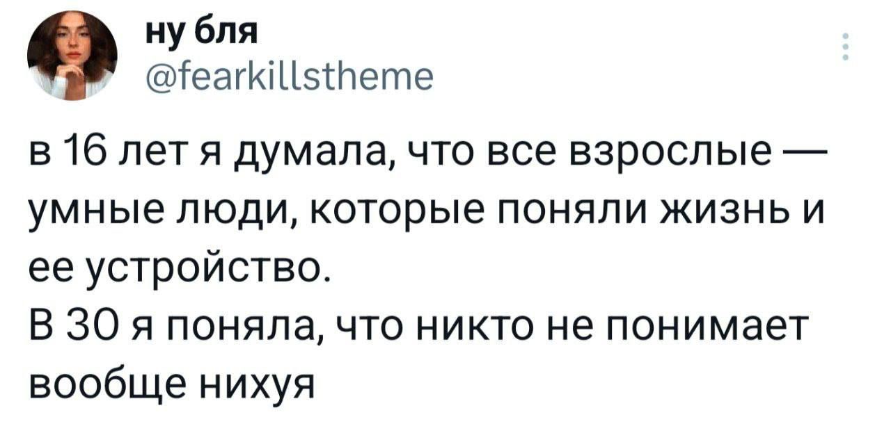 ну бля еайиЦ5Пете в 16 лет я думала что все взрослые умные люди которые поняли жизнь и ее устройство В 30 я поняла что никто не понимает вообще нихуя