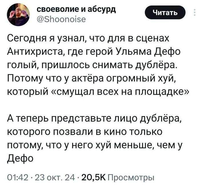 своеволие и абсурд СЕ Ф 5поопо5е Сегодня я узнал что для в сценах Антихриста где герой Ульяма Дефо голый пришлось снимать дублёра Потому что у актёра огромный хуй который смущал всех на площадке Атеперь представьте лицо дублёра которого позвали в кино только потому что у него хуй меньше чем у Дефо 0142 23 окт 24 205К Просмотры