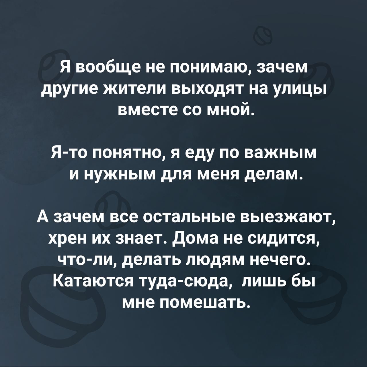 Я вообще не понимаю зачем другие жители выходят на улицы вместе со мной Я то понятно я еду по важным и нужным для меня делам А зачем все остальные выезжают хрен их знает Дома не сидится что ли делать людям нечего Катаются туда сюда лишь бы мне помешать