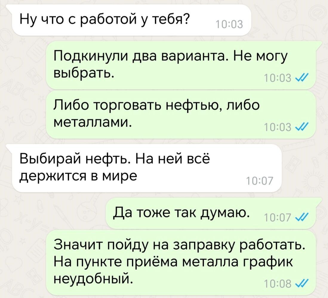 Ну что с работой у тебя Подкинули два варианта Не могу выбрать м Либо торговать нефтью либо металлами 15 Выбирай нефть На ней всё держится в мире Да тоже так думаю м Значит пойду на заправку работать На пункте приёма металла график неудобный