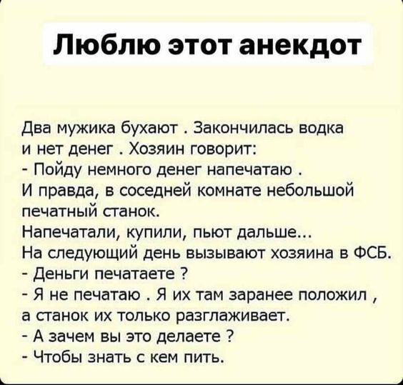 Люблю этот анекдот Два мужика бухают Закончилась водка и нет денег Хозяин говорит Пойду немного денег напечатаю И правда в соседней комнате небольшой печатный станок Напечатали купили пьют дальше На следующий день вызывают хозяина в ФСБ Деньги печатаете Я не печатаю Я их там заранее положил а станок их только разглаживает А зачем вы это делаете Что