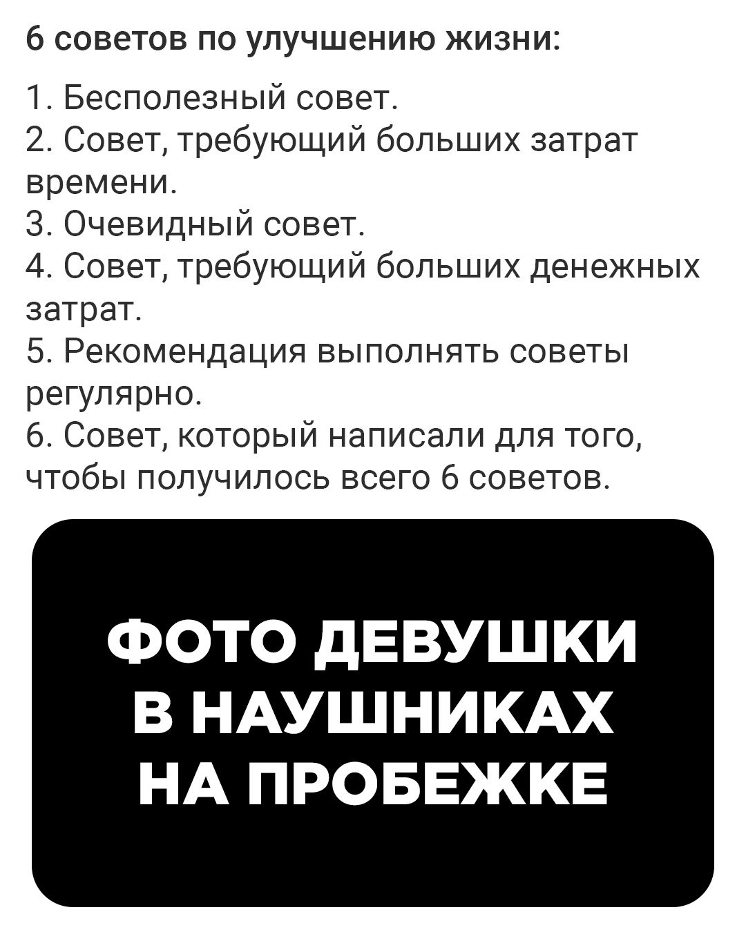 6 советов по улучшению жизни 1 Бесполезный совет 2 Совет требующий больших затрат времени 3 Очевидный совет 4 Совет требующий больших денежных затрат 5 Рекомендация выполнять советы регулярно 6 Совет который написали для того чтобы получилось всего 6 советов ФОТО ДЕВУШКИ В НАУШНИКАХ НА ПРОБЕЖКЕ