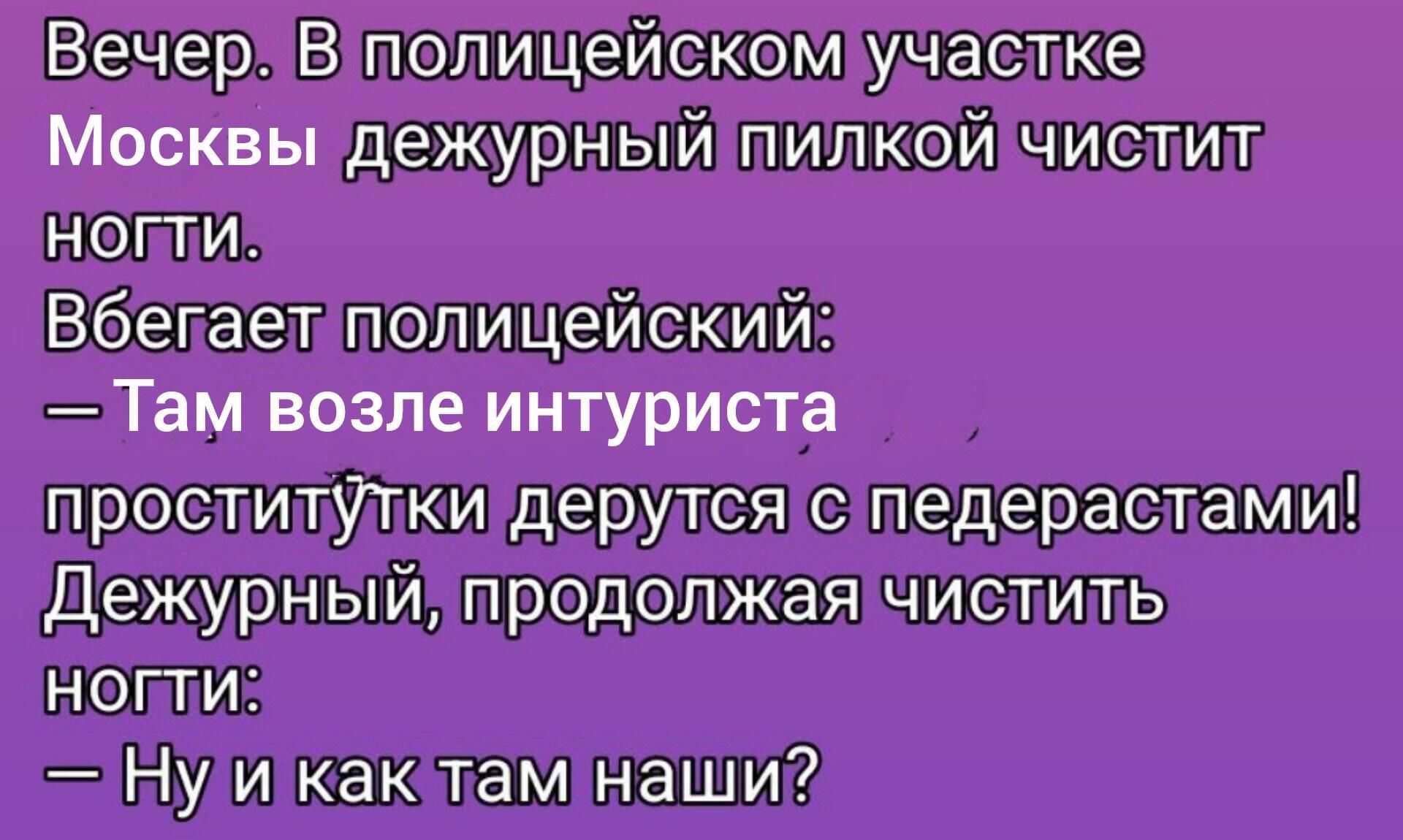 Вечер. В полицейском участке Москвы дежурный пилкой чистит ногти. Бегает полицейский: — Там возле интуриста проститутки дерутся с педерастами! Дежурный, продолжая чистить ногти: — Ну и как там наши?