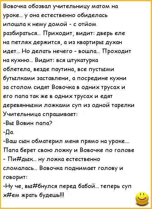 Вовочка обозвал учительницу матом на уроке у она естественно обиделась ипошла к нему домой с отйом разбираться Приходит видит дверь еле на петлях держится а из квартиры духан идет Но делать нечего вошла Проходит на кухню Видит вся штукатурка облетела везде паутина все пустыми бутылками заставлени а посредине кухни за столом сидят Вовочка в одних трусах и его папа так же в одних трусах и едят дерев