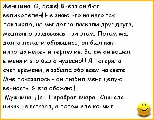 Женщина О Боже Вчера он был великолепен Не знаю что на него так повлияло но мы долго ласкали друг друга медленно раздеваясь при этом Потом мы долго лежали обнявшись он был как никогда нежен и терпелив Затем он вошел в меня и это было чудесно Я потеряла счет времени я забыла обо всем на свете Мне показалось он любил меня целую вечность Я его обожаю Мужчина да Перебрал вчера Сначала никак не вставал