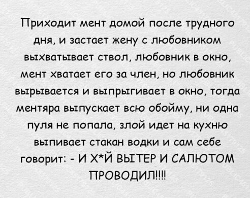 Приходит мент домой после трудного дня и застает жену с любовником выхватывает ствол любовник в окно мент хватает его за член на любовник БЫРЬХВОЗТСЯ И БЫПРНКГИВОЕТ В ОКНО ТОГДО ментяра выпускает всю обойму ни одна пуля не попала злой идет на кухню выпивает стакан водки и сам себе говорит И хй ВЫТЕР И САПЮТОМ ПРОВОДИП