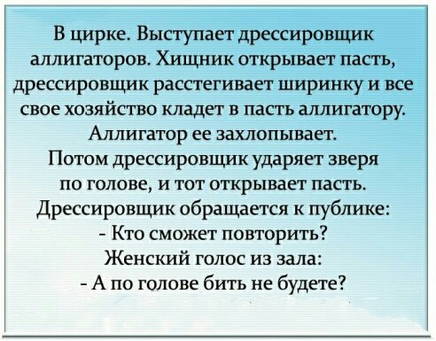 В цирке Выступает дрессировщик аллигаторов Хищник открывает пасть дрессировщик расстегивает ширинку и все свое хозяйство кладет в пасть шшигатору Аллигатор ее захлопывает Потом дрессировщик ударяет зверя по голове и тот открывает пасть Дрессировщик обращается к публике Кто сможет повторить Женский голос из зала А по голове бить не будете